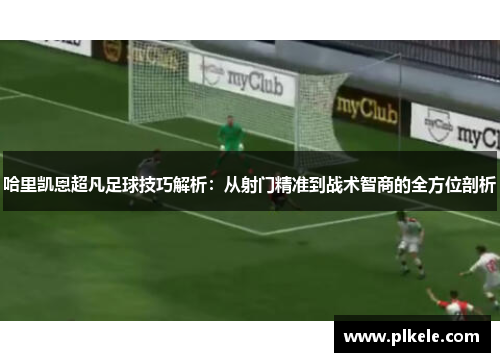 哈里凯恩超凡足球技巧解析：从射门精准到战术智商的全方位剖析
